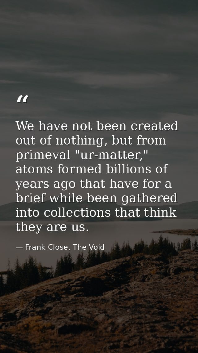 We have not been created out of nothing, but from primeval "ur-matter," atoms formed billions of years ago that have for — Frank Close, The Void