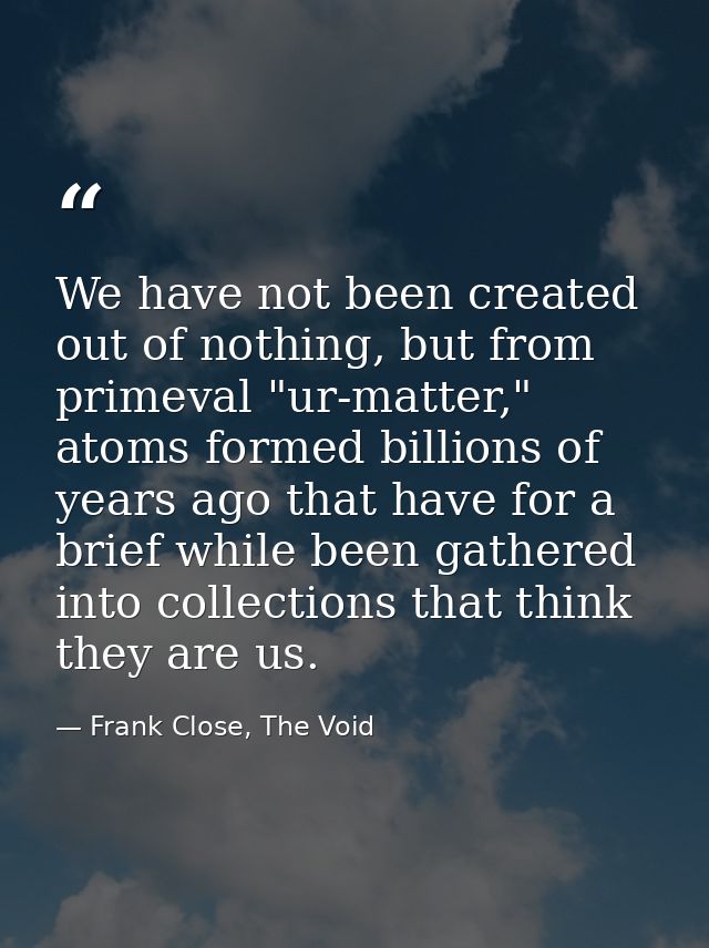 We have not been created out of nothing, but from primeval "ur-matter," atoms formed billions of years ago that have for — Frank Close, The Void