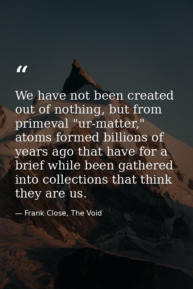 We have not been created out of nothing, but from primeval "ur-matter," atoms formed billions of years ago that have for — Frank Close, The Void