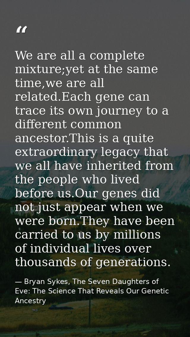 We are all a complete mixture;yet at the same time,we are all related.Each gene can trace its own journey to a different — Bryan Sykes, The Seven Daughters of Eve: The Science That Reveals Our Genetic Ancestry
