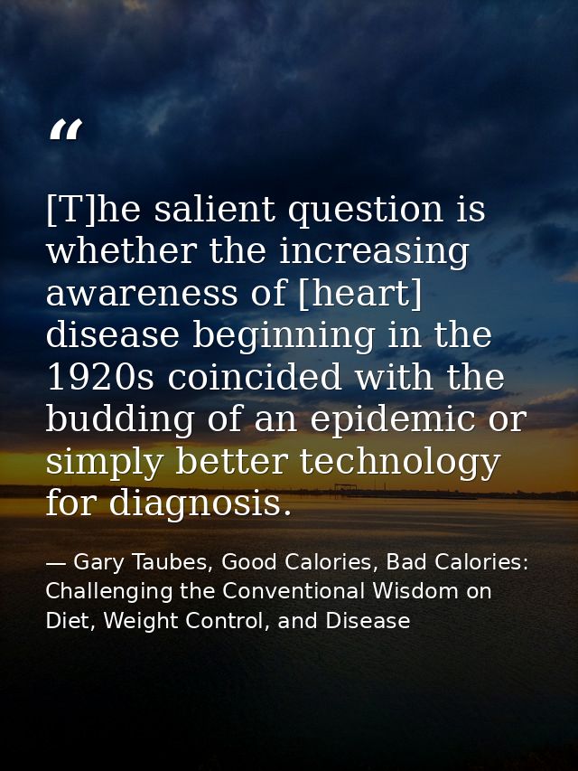 [T]he salient question is whether the increasing awareness of [heart] disease beginning in the 1920s coincided with the  — Gary Taubes, Good Calories, Bad Calories: Challenging the Conventional Wisdom on Diet, Weight Control, and Disease
