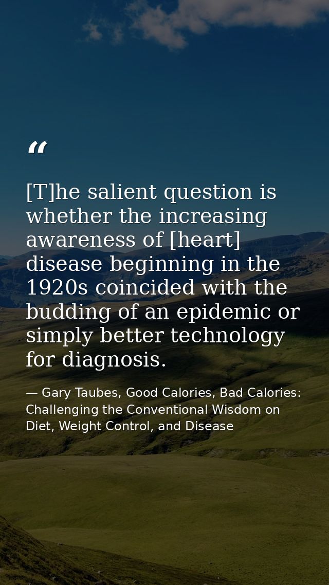 [T]he salient question is whether the increasing awareness of [heart] disease beginning in the 1920s coincided with the  — Gary Taubes, Good Calories, Bad Calories: Challenging the Conventional Wisdom on Diet, Weight Control, and Disease