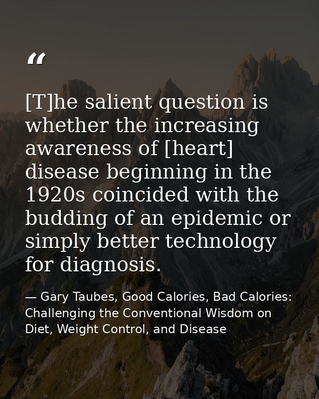 [T]he salient question is whether the increasing awareness of [heart] disease beginning in the 1920s coincided with the  — Gary Taubes, Good Calories, Bad Calories: Challenging the Conventional Wisdom on Diet, Weight Control, and Disease