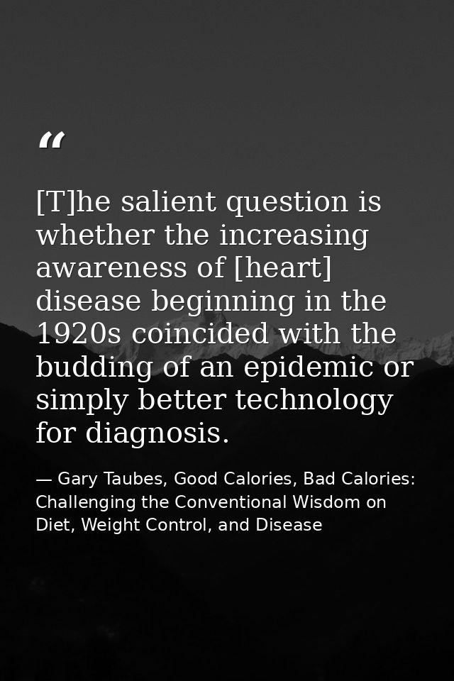 [T]he salient question is whether the increasing awareness of [heart] disease beginning in the 1920s coincided with the  — Gary Taubes, Good Calories, Bad Calories: Challenging the Conventional Wisdom on Diet, Weight Control, and Disease