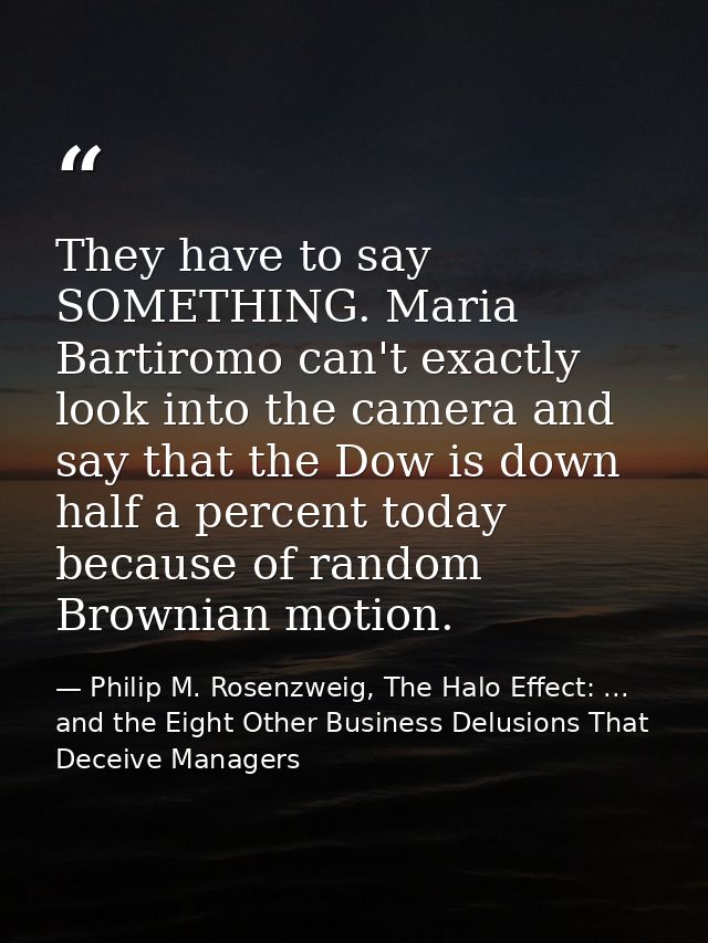 They have to say SOMETHING. Maria Bartiromo can't exactly look into the camera and say that the Dow is down half a perce — Philip M. Rosenzweig, The Halo Effect: ... and the Eight Other Business Delusions That Deceive Managers