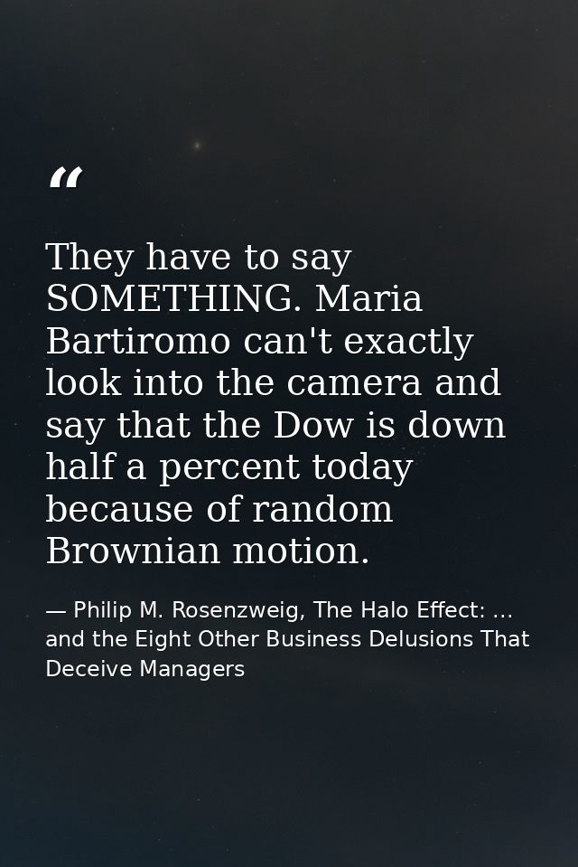 They have to say SOMETHING. Maria Bartiromo can't exactly look into the camera and say that the Dow is down half a perce — Philip M. Rosenzweig, The Halo Effect: ... and the Eight Other Business Delusions That Deceive Managers