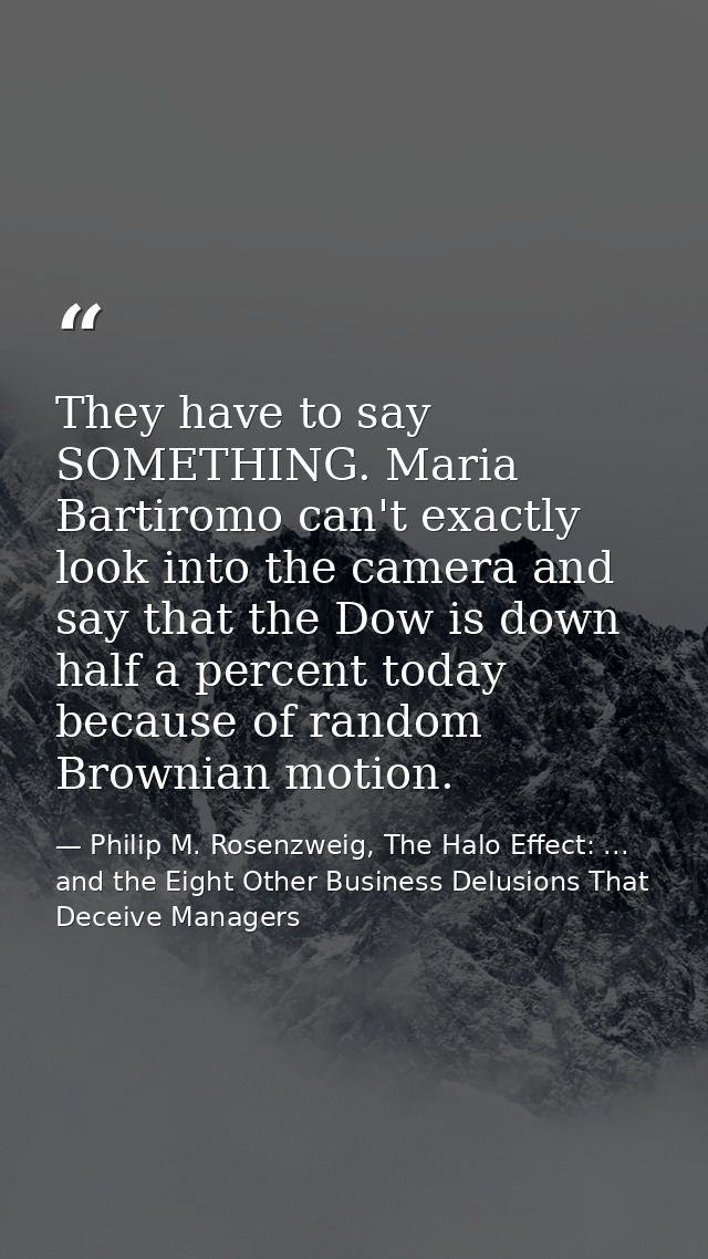 They have to say SOMETHING. Maria Bartiromo can't exactly look into the camera and say that the Dow is down half a perce — Philip M. Rosenzweig, The Halo Effect: ... and the Eight Other Business Delusions That Deceive Managers