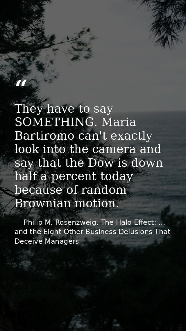 They have to say SOMETHING. Maria Bartiromo can't exactly look into the camera and say that the Dow is down half a perce — Philip M. Rosenzweig, The Halo Effect: ... and the Eight Other Business Delusions That Deceive Managers
