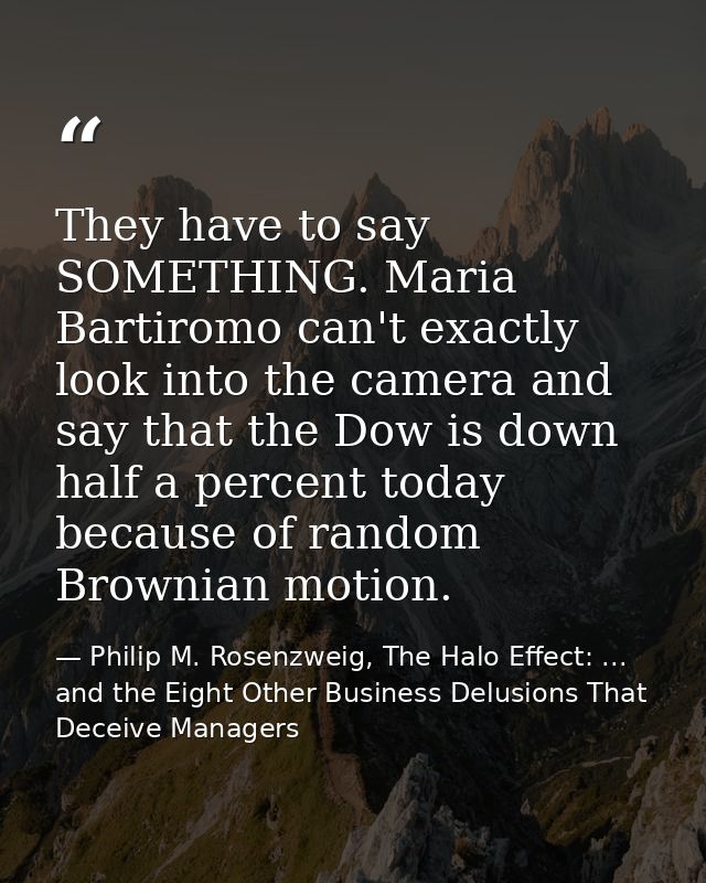They have to say SOMETHING. Maria Bartiromo can't exactly look into the camera and say that the Dow is down half a perce — Philip M. Rosenzweig, The Halo Effect: ... and the Eight Other Business Delusions That Deceive Managers