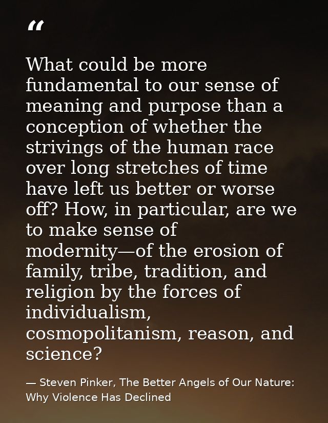 What could be more fundamental to our sense of meaning and purpose than a conception of whether the strivings of the hum — Steven Pinker, The Better Angels of Our Nature: Why Violence Has Declined