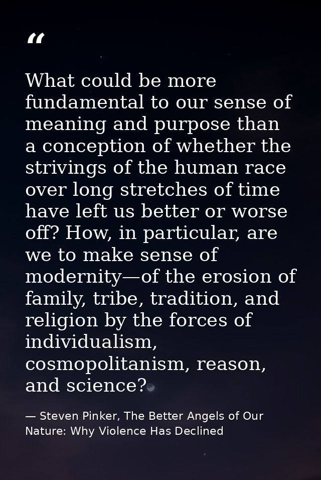 What could be more fundamental to our sense of meaning and purpose than a conception of whether the strivings of the hum — Steven Pinker, The Better Angels of Our Nature: Why Violence Has Declined