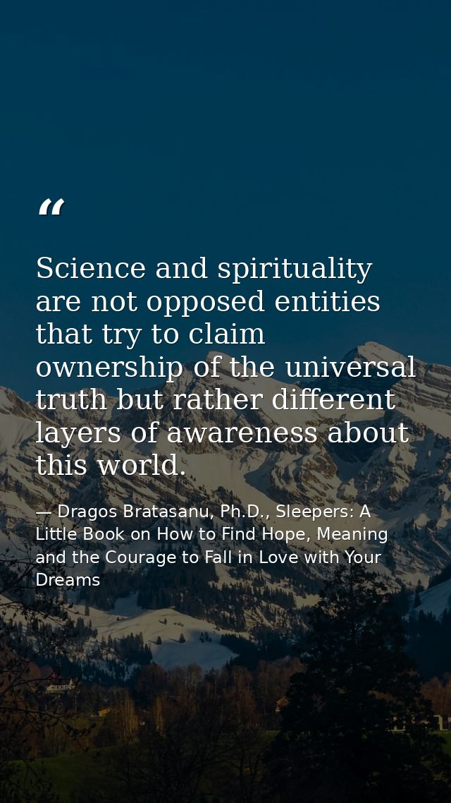 Science and spirituality are not opposed entities that try to claim ownership of the universal truth but rather differen — Dragos Bratasanu, Ph.D., Sleepers: A Little Book on How to Find Hope, Meaning and the Courage to Fall in Love with Your Dreams
