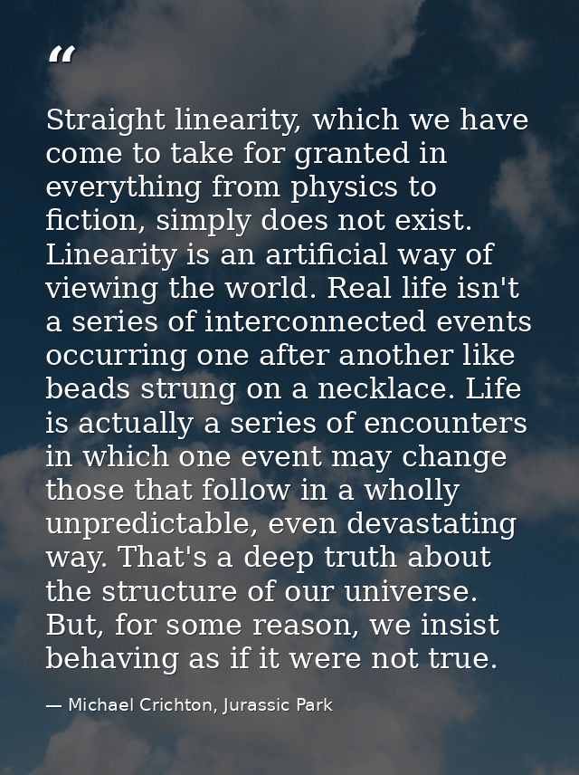 Straight linearity, which we have come to take for granted in everything from physics to fiction, simply does not exist. — Michael Crichton, Jurassic Park