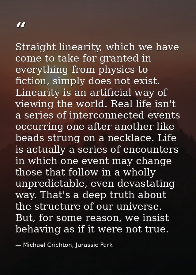 Straight linearity, which we have come to take for granted in everything from physics to fiction, simply does not exist. — Michael Crichton, Jurassic Park