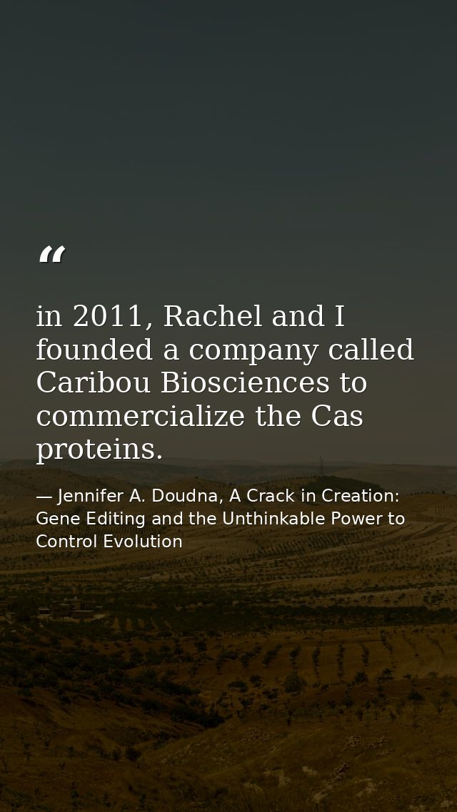 in 2011, Rachel and I founded a company called Caribou Biosciences to commercialize the Cas proteins. — Jennifer A. Doudna, A Crack in Creation: Gene Editing and the Unthinkable Power to Control Evolution