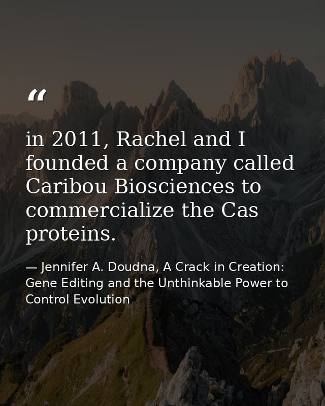 in 2011, Rachel and I founded a company called Caribou Biosciences to commercialize the Cas proteins. — Jennifer A. Doudna, A Crack in Creation: Gene Editing and the Unthinkable Power to Control Evolution
