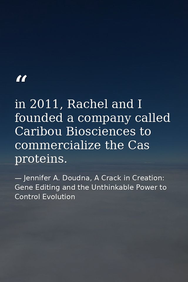 in 2011, Rachel and I founded a company called Caribou Biosciences to commercialize the Cas proteins. — Jennifer A. Doudna, A Crack in Creation: Gene Editing and the Unthinkable Power to Control Evolution