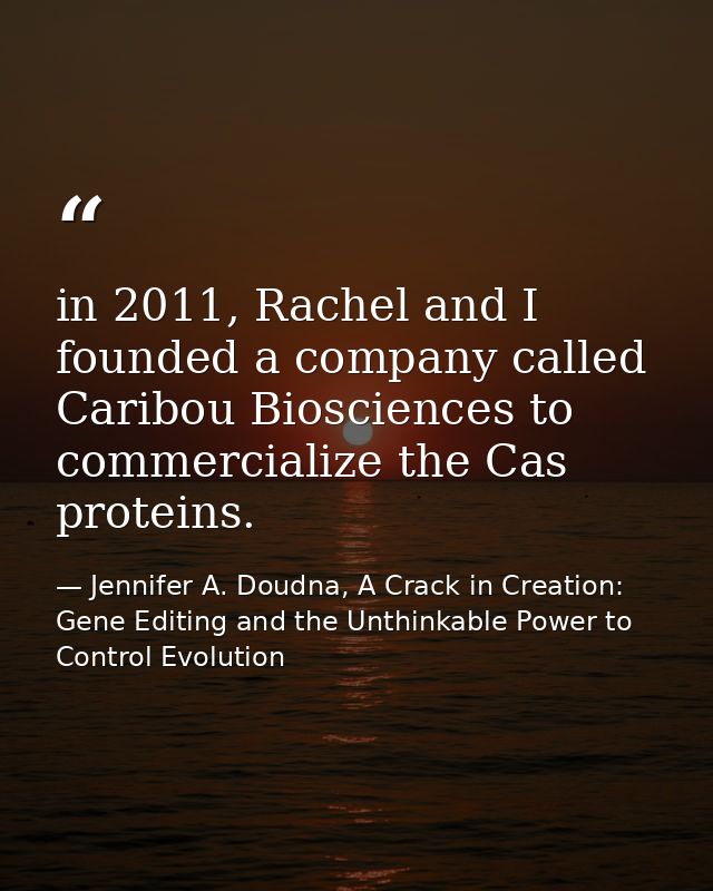 in 2011, Rachel and I founded a company called Caribou Biosciences to commercialize the Cas proteins. — Jennifer A. Doudna, A Crack in Creation: Gene Editing and the Unthinkable Power to Control Evolution