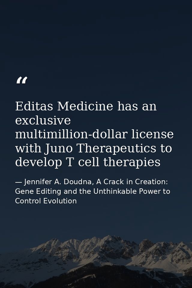 Editas Medicine has an exclusive multimillion-dollar license with Juno Therapeutics to develop T cell therapies — Jennifer A. Doudna, A Crack in Creation: Gene Editing and the Unthinkable Power to Control Evolution