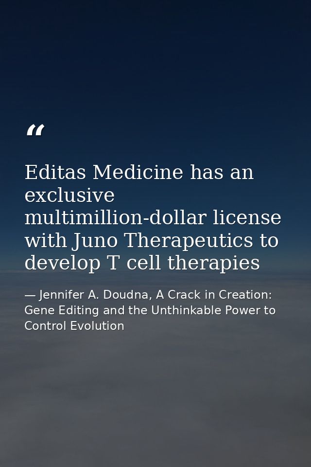 Editas Medicine has an exclusive multimillion-dollar license with Juno Therapeutics to develop T cell therapies — Jennifer A. Doudna, A Crack in Creation: Gene Editing and the Unthinkable Power to Control Evolution
