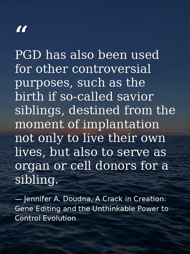 PGD has also been used for other controversial purposes, such as the birth if so-called savior siblings, destined from t — Jennifer A. Doudna, A Crack in Creation: Gene Editing and the Unthinkable Power to Control Evolution