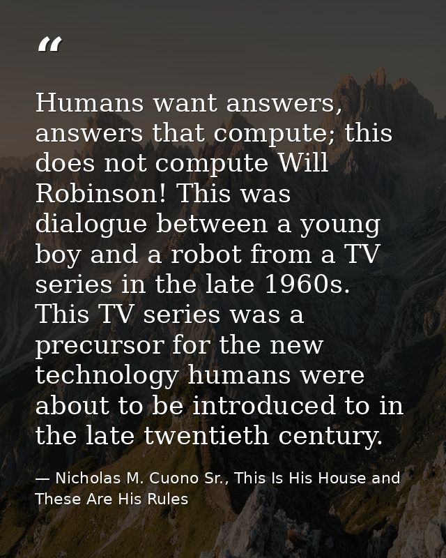 Humans want answers, answers that compute; this does not compute Will Robinson! This was dialogue between a young boy an — Nicholas M. Cuono Sr., This Is His House and These Are His Rules