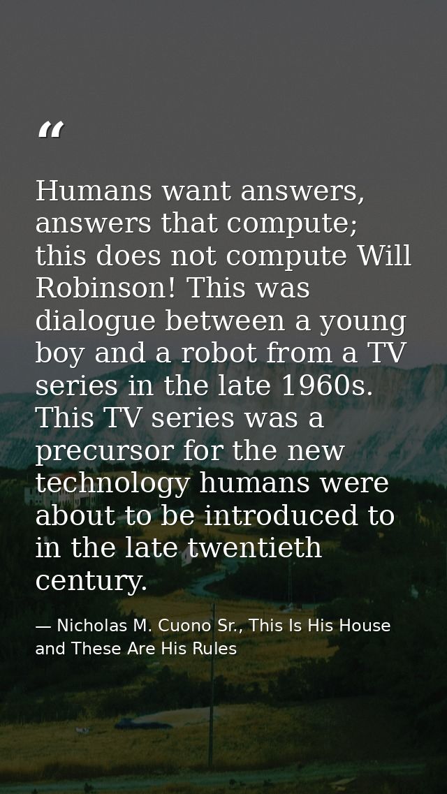 Humans want answers, answers that compute; this does not compute Will Robinson! This was dialogue between a young boy an — Nicholas M. Cuono Sr., This Is His House and These Are His Rules
