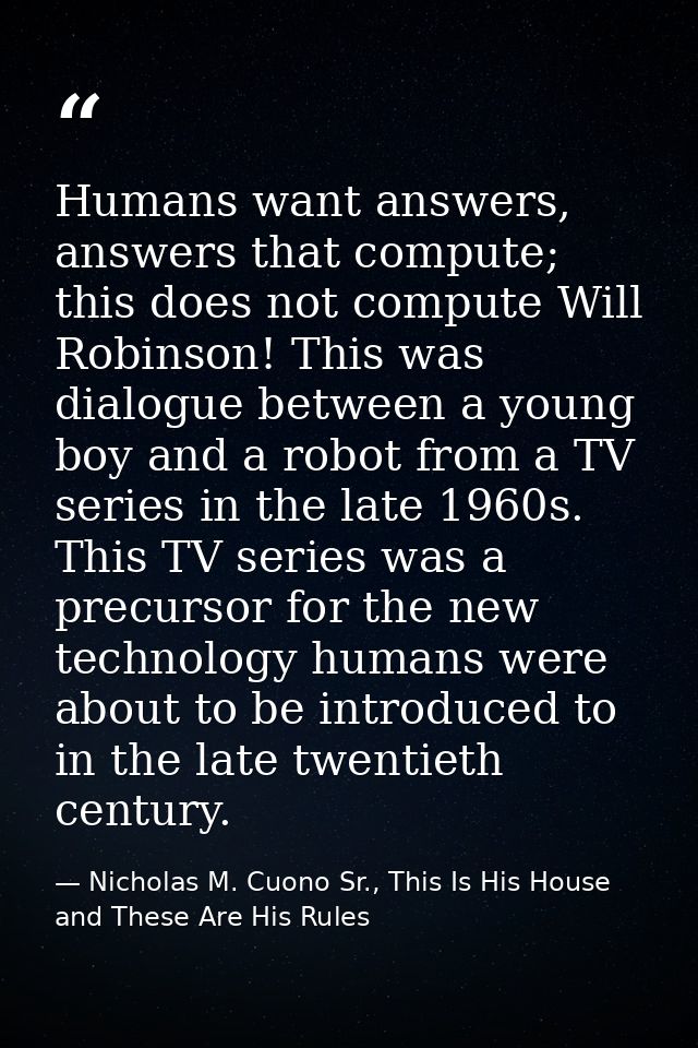 Humans want answers, answers that compute; this does not compute Will Robinson! This was dialogue between a young boy an — Nicholas M. Cuono Sr., This Is His House and These Are His Rules