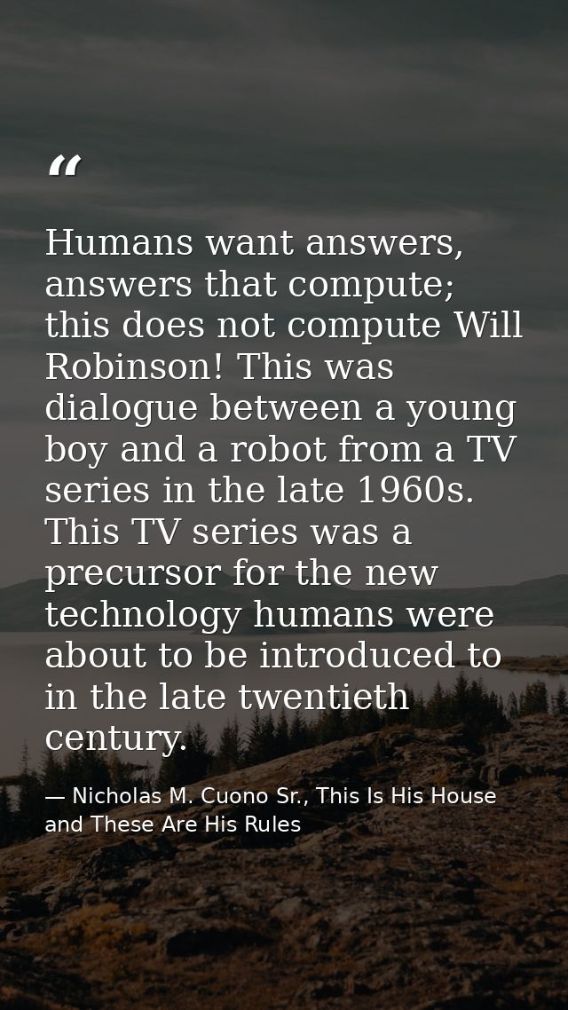 Humans want answers, answers that compute; this does not compute Will Robinson! This was dialogue between a young boy an — Nicholas M. Cuono Sr., This Is His House and These Are His Rules