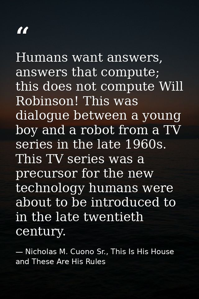 Humans want answers, answers that compute; this does not compute Will Robinson! This was dialogue between a young boy an — Nicholas M. Cuono Sr., This Is His House and These Are His Rules