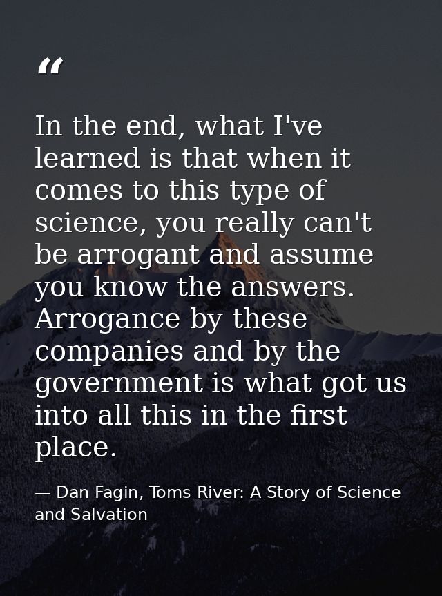 In the end, what I've learned is that when it comes to this type of science, you really can't be arrogant and assume you — Dan Fagin, Toms River: A Story of Science and Salvation
