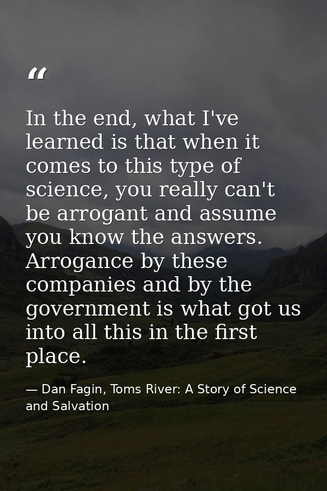 In the end, what I've learned is that when it comes to this type of science, you really can't be arrogant and assume you — Dan Fagin, Toms River: A Story of Science and Salvation
