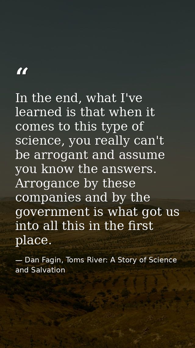 In the end, what I've learned is that when it comes to this type of science, you really can't be arrogant and assume you — Dan Fagin, Toms River: A Story of Science and Salvation