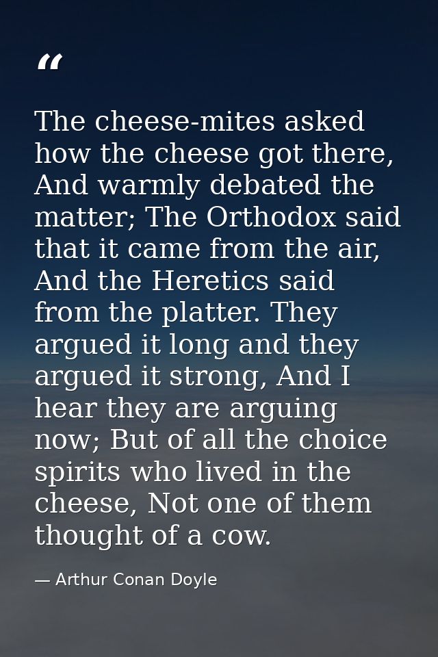 The cheese-mites asked how the cheese got there, And warmly debated the matter; The Orthodox said that it came from the  — Arthur Conan Doyle