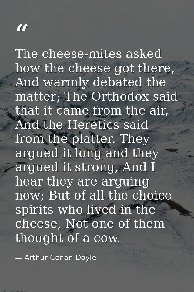 The cheese-mites asked how the cheese got there, And warmly debated the matter; The Orthodox said that it came from the  — Arthur Conan Doyle