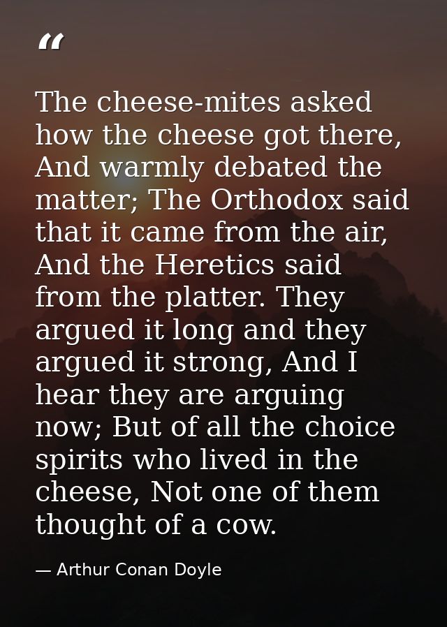 The cheese-mites asked how the cheese got there, And warmly debated the matter; The Orthodox said that it came from the  — Arthur Conan Doyle