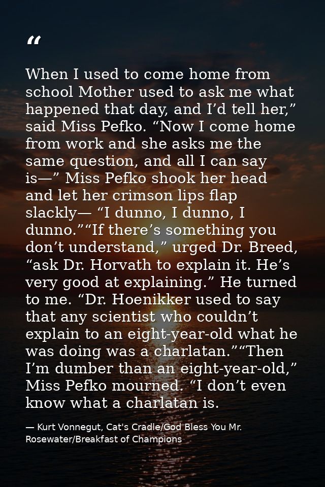 When I used to come home from school Mother used to ask me what happened that day, and I’d tell her,” said Miss Pefko. “ — Kurt Vonnegut, Cat's Cradle/God Bless You Mr. Rosewater/Breakfast of Champions