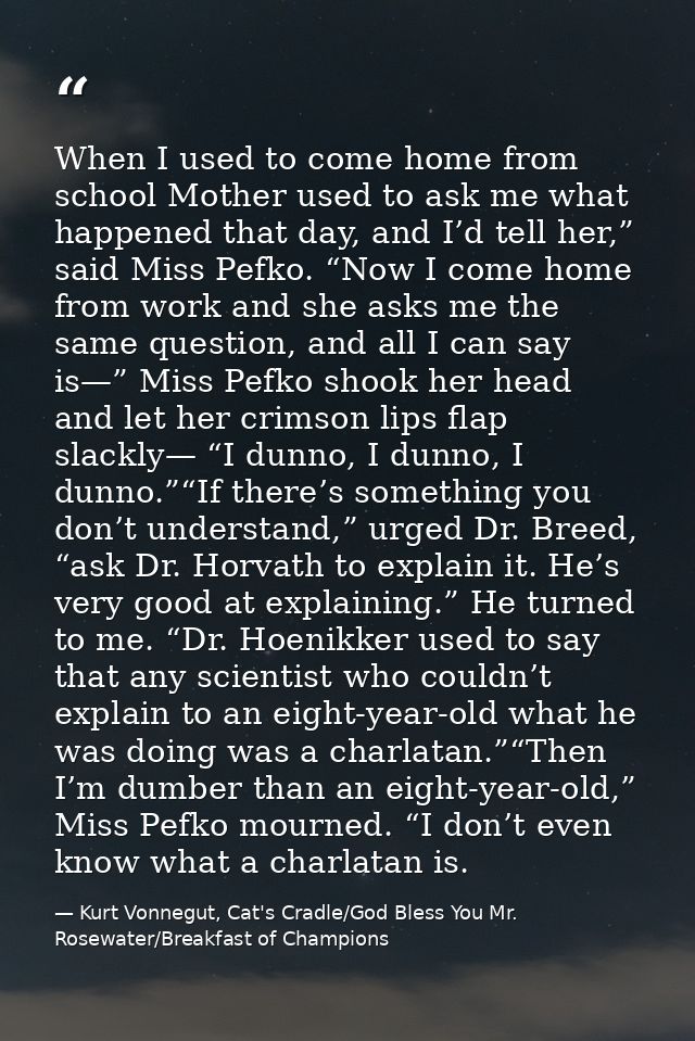When I used to come home from school Mother used to ask me what happened that day, and I’d tell her,” said Miss Pefko. “ — Kurt Vonnegut, Cat's Cradle/God Bless You Mr. Rosewater/Breakfast of Champions