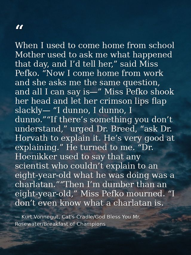 When I used to come home from school Mother used to ask me what happened that day, and I’d tell her,” said Miss Pefko. “ — Kurt Vonnegut, Cat's Cradle/God Bless You Mr. Rosewater/Breakfast of Champions
