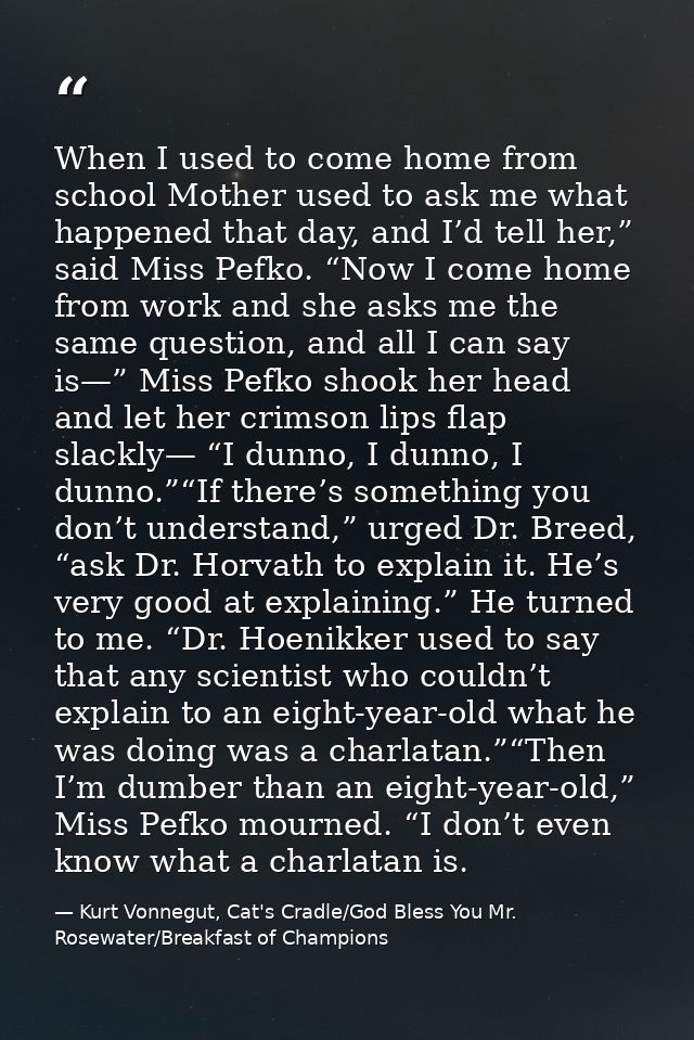 When I used to come home from school Mother used to ask me what happened that day, and I’d tell her,” said Miss Pefko. “ — Kurt Vonnegut, Cat's Cradle/God Bless You Mr. Rosewater/Breakfast of Champions