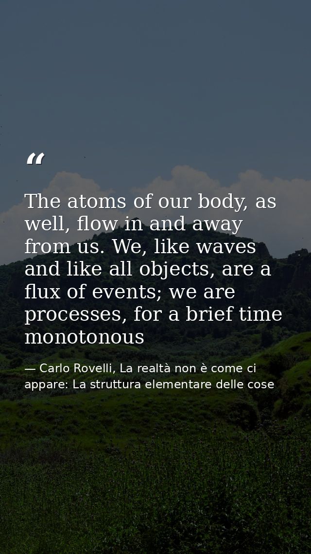 The atoms of our body, as well, flow in and away from us. We, like waves and like all objects, are a flux of events; we  — Carlo Rovelli, La realtà non è come ci appare: La struttura elementare delle cose