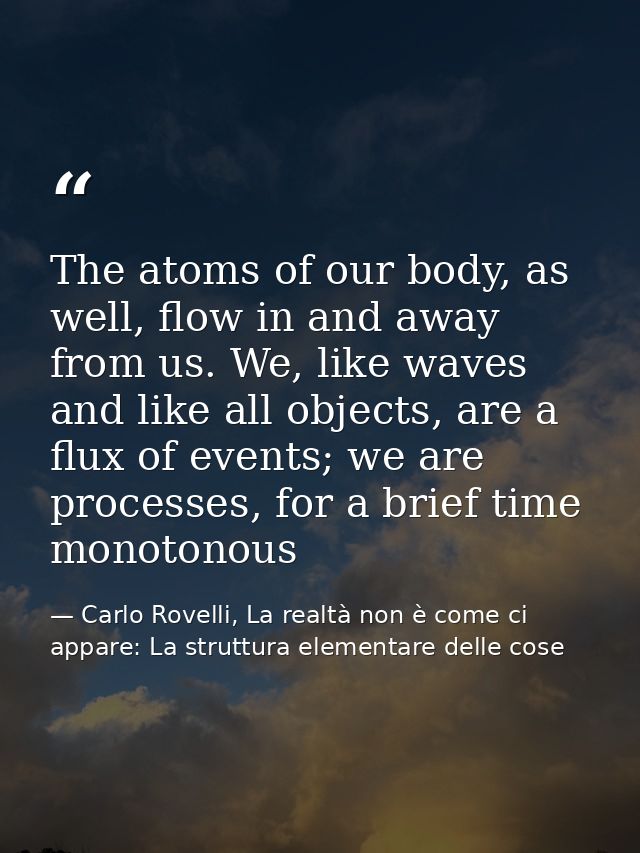 The atoms of our body, as well, flow in and away from us. We, like waves and like all objects, are a flux of events; we  — Carlo Rovelli, La realtà non è come ci appare: La struttura elementare delle cose
