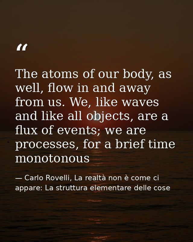 The atoms of our body, as well, flow in and away from us. We, like waves and like all objects, are a flux of events; we  — Carlo Rovelli, La realtà non è come ci appare: La struttura elementare delle cose