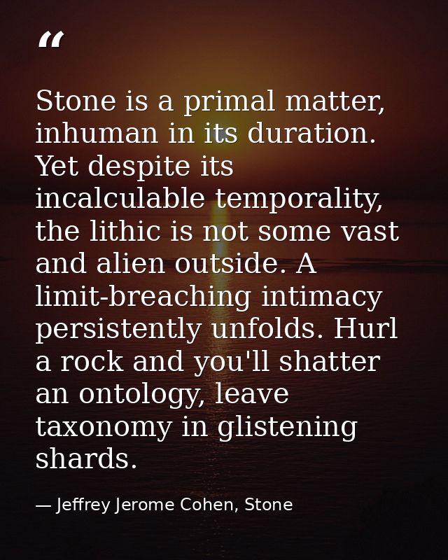Stone is a primal matter, inhuman in its duration. Yet despite its incalculable temporality, the lithic is not some vast — Jeffrey Jerome Cohen, Stone