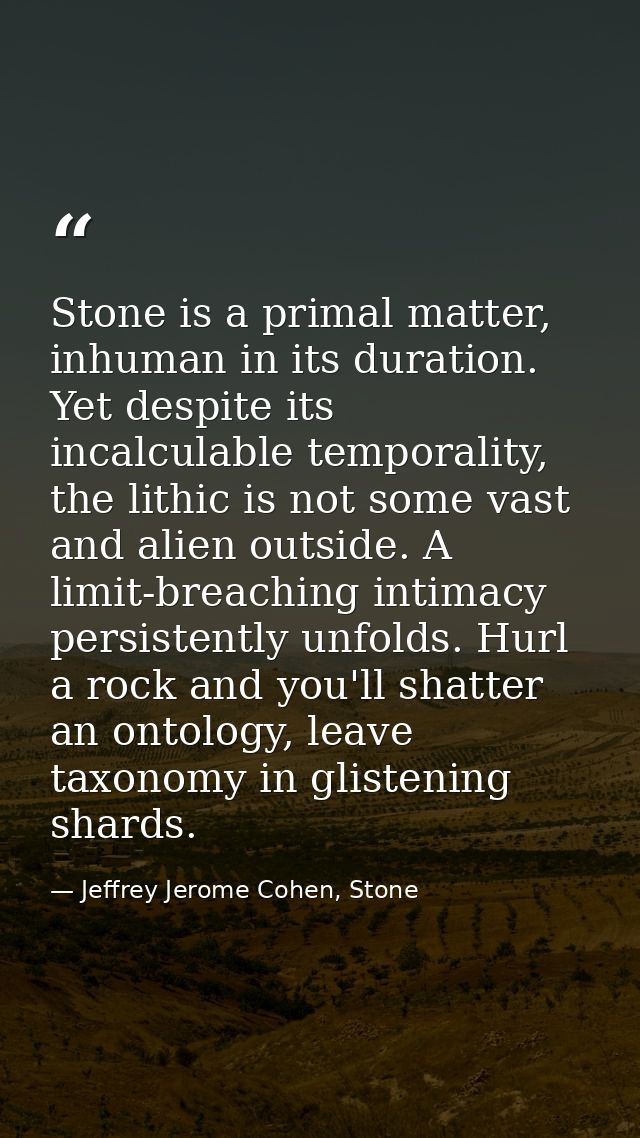 Stone is a primal matter, inhuman in its duration. Yet despite its incalculable temporality, the lithic is not some vast — Jeffrey Jerome Cohen, Stone