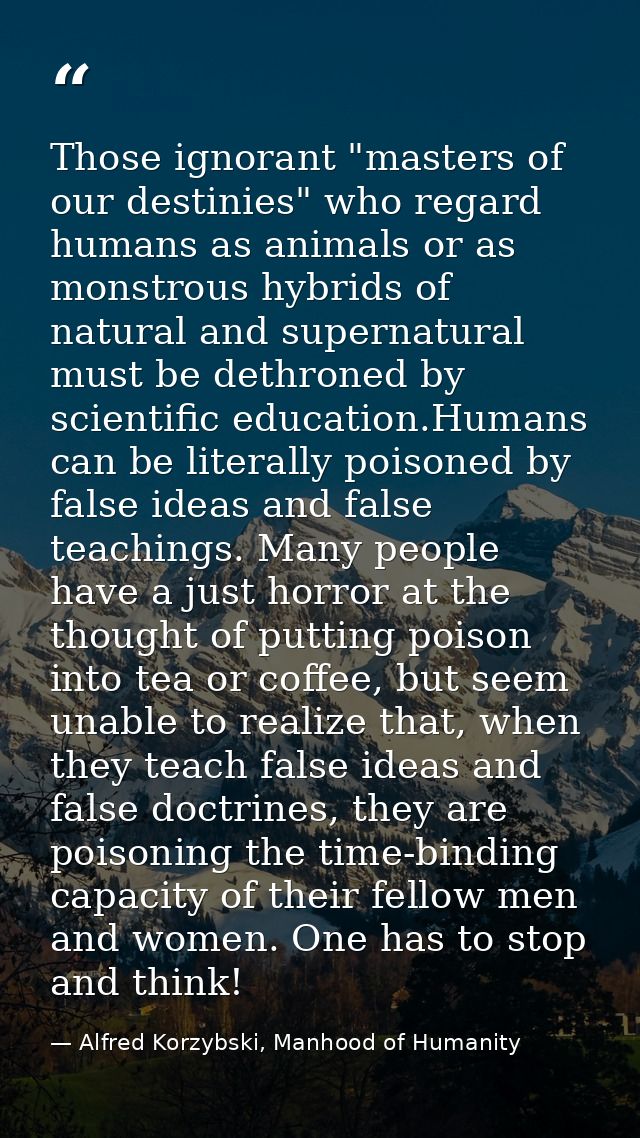 Those ignorant "masters of our destinies" who regard humans as animals or as monstrous hybrids of natural and supernatur — Alfred Korzybski, Manhood of Humanity