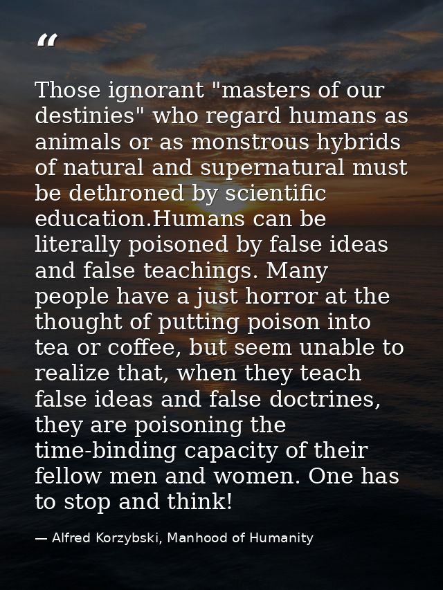 Those ignorant "masters of our destinies" who regard humans as animals or as monstrous hybrids of natural and supernatur — Alfred Korzybski, Manhood of Humanity