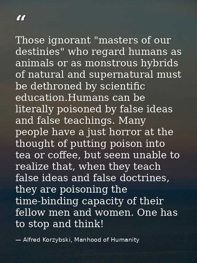 Those ignorant "masters of our destinies" who regard humans as animals or as monstrous hybrids of natural and supernatur — Alfred Korzybski, Manhood of Humanity
