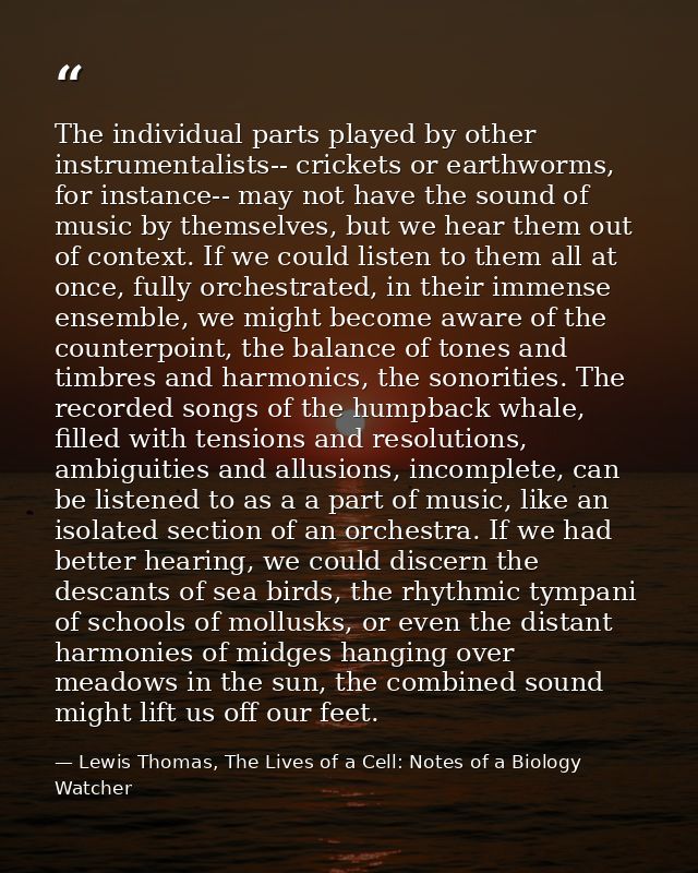 The individual parts played by other instrumentalists-- crickets or earthworms, for instance-- may not have the sound of — Lewis Thomas, The Lives of a Cell: Notes of a Biology Watcher