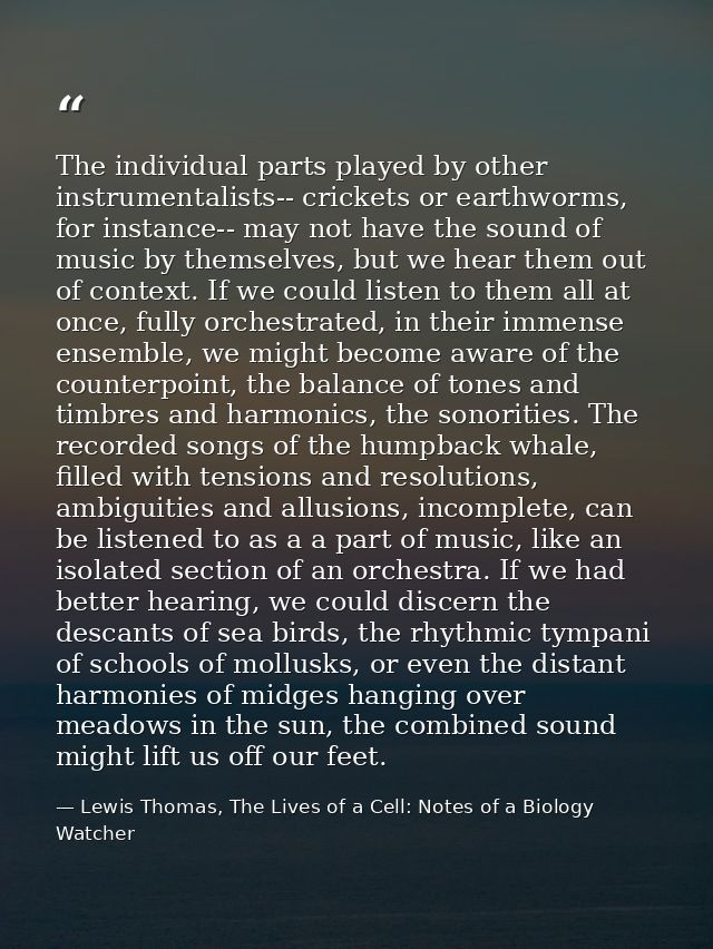 The individual parts played by other instrumentalists-- crickets or earthworms, for instance-- may not have the sound of — Lewis Thomas, The Lives of a Cell: Notes of a Biology Watcher